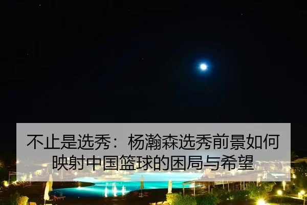 不止是选秀：杨瀚森选秀前景如何映射中国篮球的困局与希望